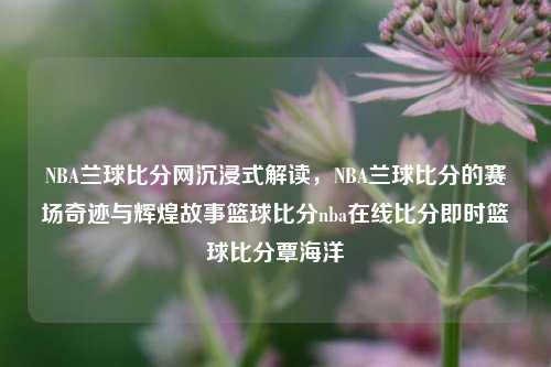 NBA兰球比分网沉浸式解读，NBA兰球比分的赛场奇迹与辉煌故事篮球比分nba在线比分即时篮球比分覃海洋-第1张图片-比分网