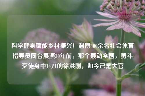 科学健身赋能乡村振兴！淄博400余名社会体育指导员同台展演30年前，那个轰动全国，勇斗歹徒身中14刀的徐洪刚，如今已是大官-第1张图片-比分网