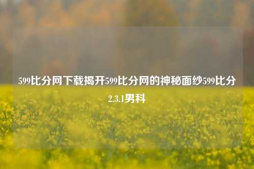 599比分网下载揭开599比分网的神秘面纱599比分2.3.1男科-第1张图片-比分网