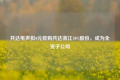 共达电声拟0元收购共达浙江10%股份，成为全资子公司-第1张图片-比分网