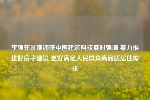 李强在参观调研中国建筑科技展时强调 着力推进好房子建设 更好满足人民群众高品质居住需求-第1张图片-比分网