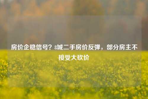 房价企稳信号？8城二手房价反弹，部分房主不接受大砍价-第1张图片-比分网