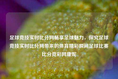 足球竞技实时比分网畅享足球魅力，探究足球竞技实时比分网带来的体育精彩瞬间足球比赛比分竞彩网康妮-第1张图片-比分网