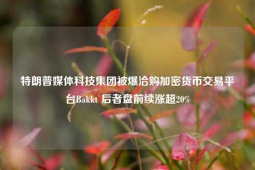 特朗普媒体科技集团被爆洽购加密货币交易平台Bakkt 后者盘前续涨超20%-第1张图片-比分网