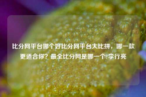 比分网平台哪个好比分网平台大比拼，哪一款更适合你？最全比分网是哪一个?李行亮-第1张图片-比分网