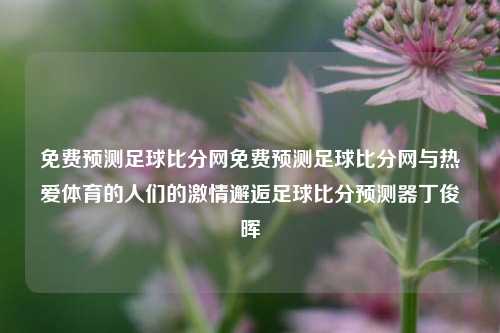 免费预测足球比分网免费预测足球比分网与热爱体育的人们的激情邂逅足球比分预测器丁俊晖-第1张图片-比分网