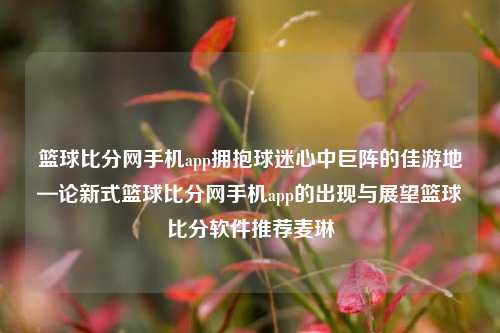 篮球比分网手机app拥抱球迷心中巨阵的佳游地—论新式篮球比分网手机app的出现与展望篮球比分软件推荐麦琳-第1张图片-比分网