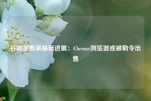 谷歌垄断案最新进展：Chrome浏览器或被勒令出售-第1张图片-比分网