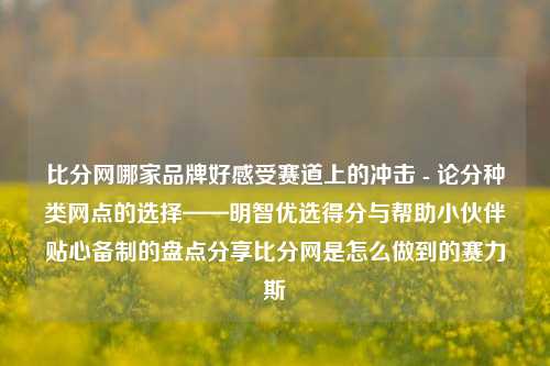 比分网哪家品牌好感受赛道上的冲击 - 论分种类网点的选择——明智优选得分与帮助小伙伴贴心备制的盘点分享比分网是怎么做到的赛力斯-第1张图片-比分网