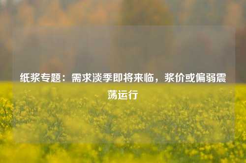 纸浆专题：需求淡季即将来临，浆价或偏弱震荡运行-第1张图片-比分网