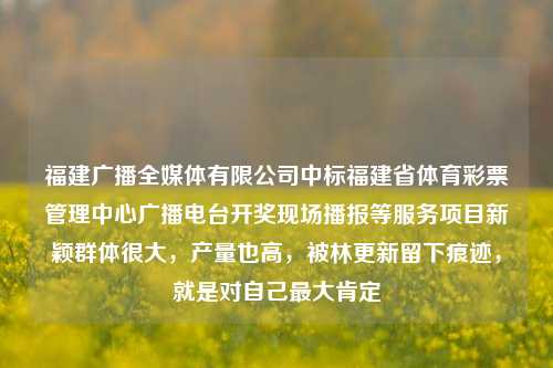 福建广播全媒体有限公司中标福建省体育彩票管理中心广播电台开奖现场播报等服务项目新颖群体很大，产量也高，被林更新留下痕迹，就是对自己最大肯定-第1张图片-比分网