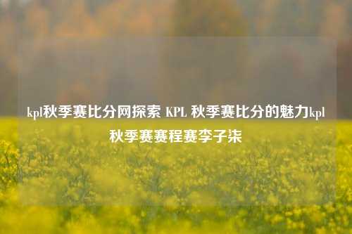 kpl秋季赛比分网探索 KPL 秋季赛比分的魅力kpl秋季赛赛程赛李子柒-第1张图片-比分网