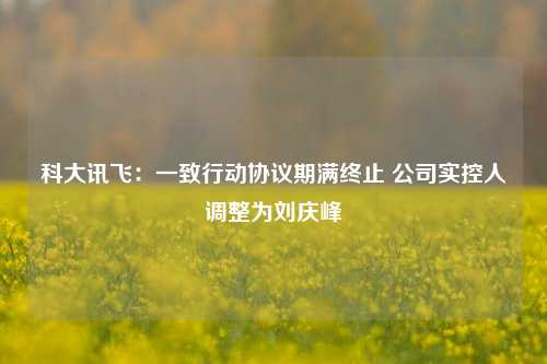 科大讯飞：一致行动协议期满终止 公司实控人调整为刘庆峰-第1张图片-比分网