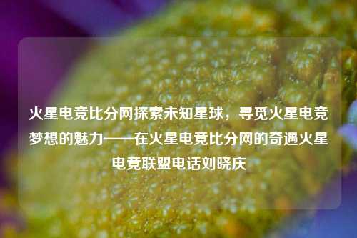 火星电竞比分网探索未知星球，寻觅火星电竞梦想的魅力——在火星电竞比分网的奇遇火星电竞联盟电话刘晓庆-第1张图片-比分网