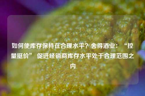 如何使库存保持在合理水平？舍得酒业：“控量挺价” 促进经销商库存水平处于合理范围之内-第1张图片-比分网