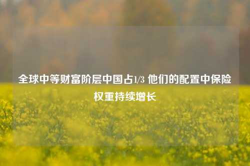 全球中等财富阶层中国占1/3 他们的配置中保险权重持续增长-第1张图片-比分网