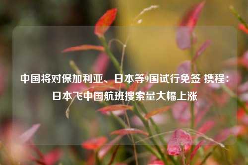 中国将对保加利亚、日本等9国试行免签 携程：日本飞中国航班搜索量大幅上涨-第1张图片-比分网