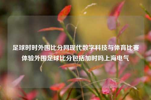 足球时时外围比分网现代数字科技与体育比赛体验外围足球比分包括加时吗上海电气-第1张图片-比分网