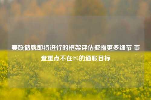 美联储就即将进行的框架评估披露更多细节 审查重点不在2%的通胀目标-第1张图片-比分网