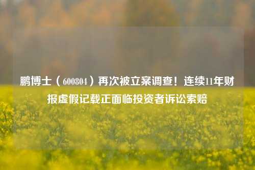 鹏博士（600804）再次被立案调查！连续11年财报虚假记载正面临投资者诉讼索赔-第1张图片-比分网