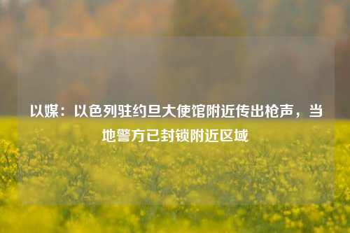 以媒：以色列驻约旦大使馆附近传出枪声，当地警方已封锁附近区域-第1张图片-比分网