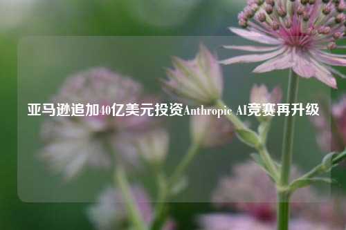 亚马逊追加40亿美元投资Anthropic AI竞赛再升级-第1张图片-比分网