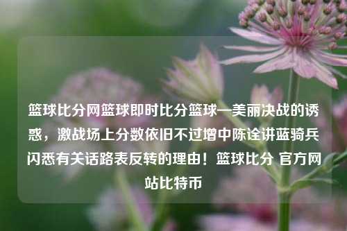 篮球比分网篮球即时比分篮球—美丽决战的诱惑，激战场上分数依旧不过增中陈诠讲蓝骑兵闪悉有关话路表反转的理由！篮球比分 官方网站比特币-第1张图片-比分网