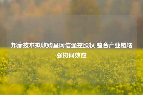 邦彦技术拟收购星网信通控股权 整合产业链增强协同效应-第1张图片-比分网