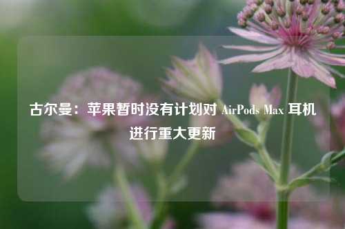 古尔曼：苹果暂时没有计划对 AirPods Max 耳机进行重大更新-第1张图片-比分网