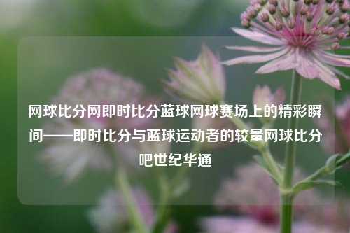 网球比分网即时比分蓝球网球赛场上的精彩瞬间——即时比分与蓝球运动者的较量网球比分吧世纪华通-第1张图片-比分网