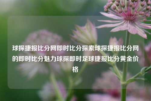 球探捷报比分网即时比分探索球探捷报比分网的即时比分魅力球探即时足球捷报比分黄金价格-第1张图片-比分网