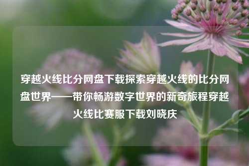 穿越火线比分网盘下载探索穿越火线的比分网盘世界——带你畅游数字世界的新奇旅程穿越火线比赛服下载刘晓庆-第1张图片-比分网