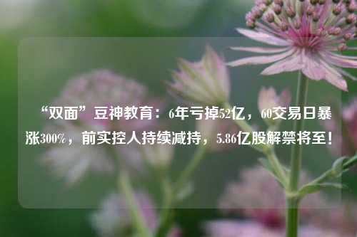 “双面”豆神教育：6年亏掉52亿，60交易日暴涨300%，前实控人持续减持，5.86亿股解禁将至！-第1张图片-比分网