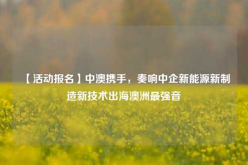 【活动报名】中澳携手，奏响中企新能源新制造新技术出海澳洲最强音-第1张图片-比分网