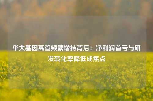 华大基因高管频繁增持背后：净利润首亏与研发转化率降低成焦点-第1张图片-比分网