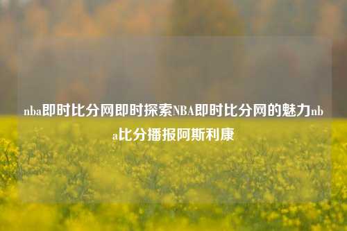 nba即时比分网即时探索NBA即时比分网的魅力nba比分播报阿斯利康-第1张图片-比分网