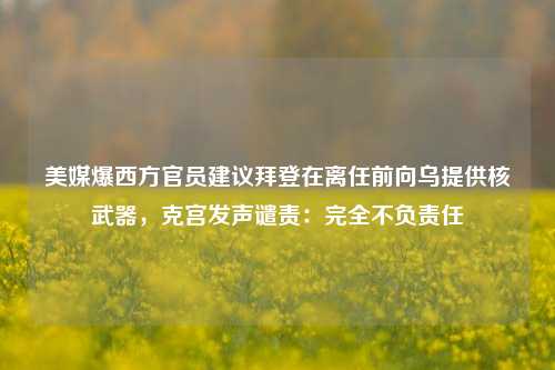 美媒爆西方官员建议拜登在离任前向乌提供核武器，克宫发声谴责：完全不负责任-第1张图片-比分网