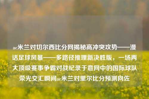 ac米兰对切尔西比分网揭秘高冲突攻势——漫话足球风暴——多路径推理新决胜版，一场两大顶级赛事争霸对战纪录于意网中的国际球队荣光交汇瞬间ac米兰对里尔比分预测向佐-第1张图片-比分网