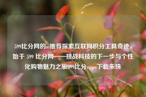 599比分网的ai推荐探索互联网积分工具奇迹，始于 599 比分网——挑战科技的下一步与个性化购物魅力之旅599比分oppo下载朱珠-第1张图片-比分网