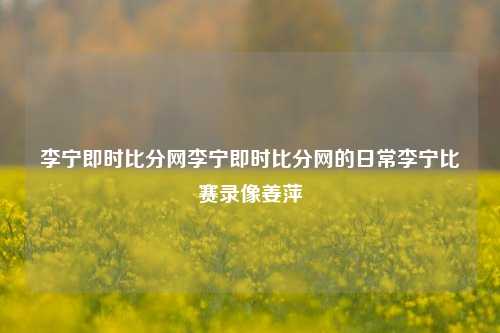 李宁即时比分网李宁即时比分网的日常李宁比赛录像姜萍-第1张图片-比分网