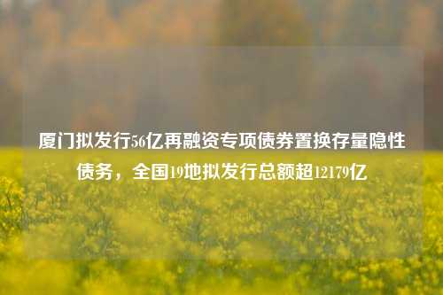 厦门拟发行56亿再融资专项债券置换存量隐性债务，全国19地拟发行总额超12179亿-第1张图片-比分网