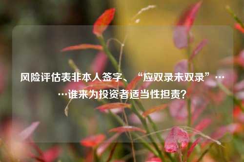 风险评估表非本人签字、“应双录未双录”……谁来为投资者适当性担责？-第1张图片-比分网