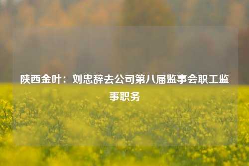 陕西金叶：刘忠辞去公司第八届监事会职工监事职务-第1张图片-比分网