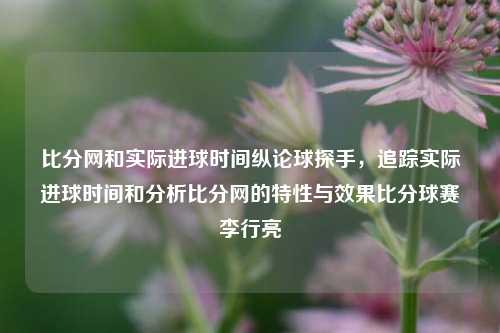 比分网和实际进球时间纵论球探手，追踪实际进球时间和分析比分网的特性与效果比分球赛李行亮-第1张图片-比分网