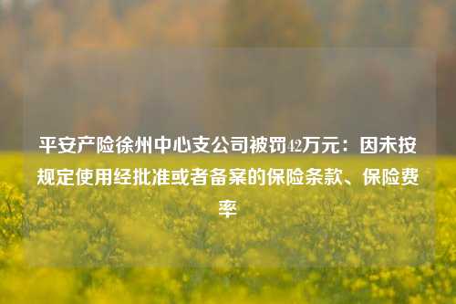 平安产险徐州中心支公司被罚42万元：因未按规定使用经批准或者备案的保险条款、保险费率-第1张图片-比分网