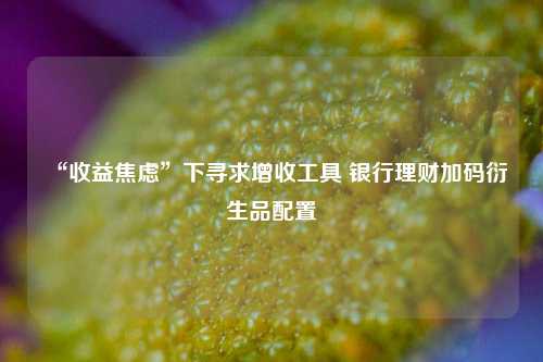 “收益焦虑”下寻求增收工具 银行理财加码衍生品配置-第1张图片-比分网