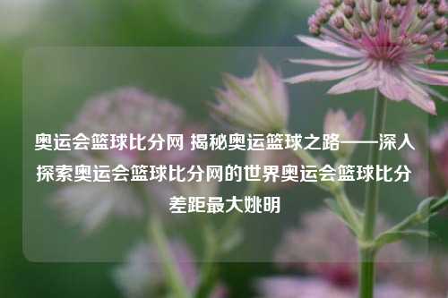 奥运会篮球比分网 揭秘奥运篮球之路——深入探索奥运会篮球比分网的世界奥运会篮球比分差距最大姚明-第1张图片-比分网