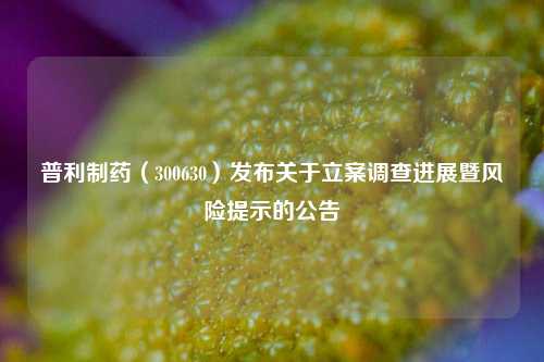 普利制药（300630）发布关于立案调查进展暨风险提示的公告-第1张图片-比分网