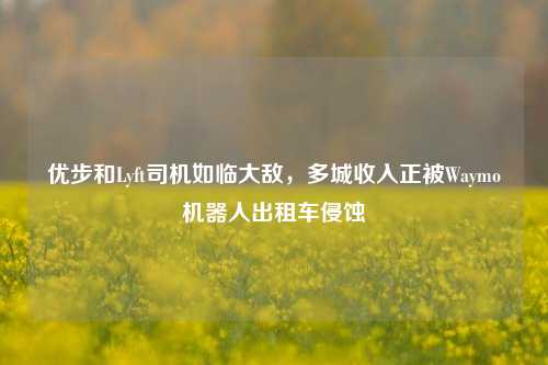 优步和Lyft司机如临大敌，多城收入正被Waymo机器人出租车侵蚀-第1张图片-比分网