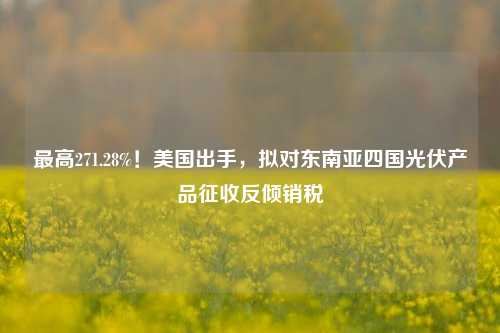 最高271.28%！美国出手，拟对东南亚四国光伏产品征收反倾销税-第1张图片-比分网